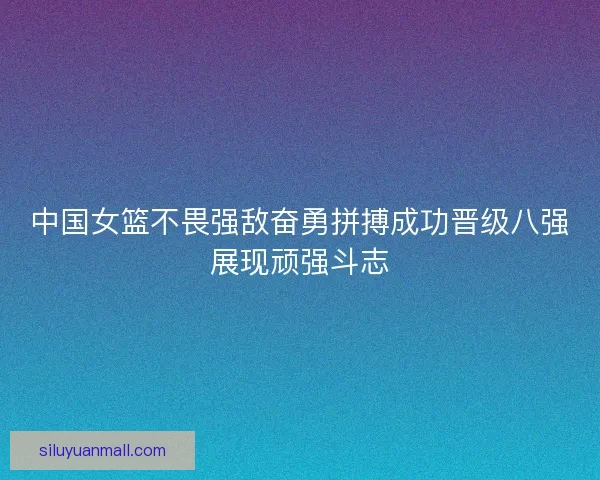中国女篮不畏强敌奋勇拼搏成功晋级八强展现顽强斗志