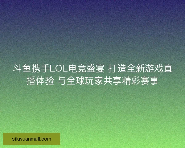斗鱼携手LOL电竞盛宴 打造全新游戏直播体验 与全球玩家共享精彩赛事