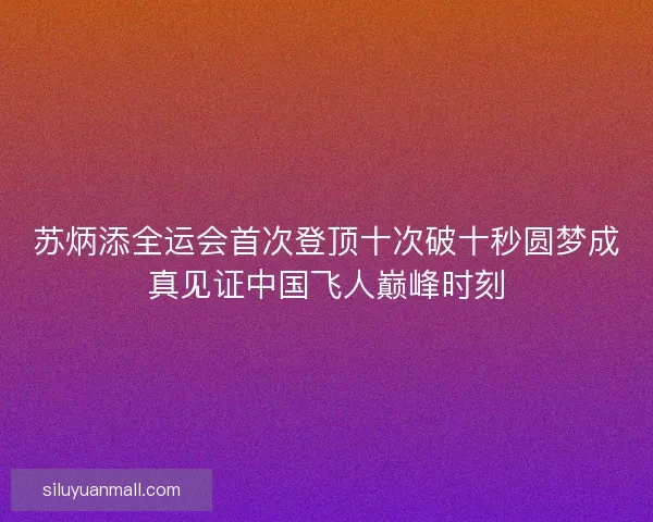 苏炳添全运会首次登顶十次破十秒圆梦成真见证中国飞人巅峰时刻